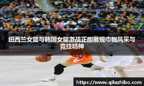 纽西兰女篮与韩国女篮激战正酣展现巾帼风采与竞技精神