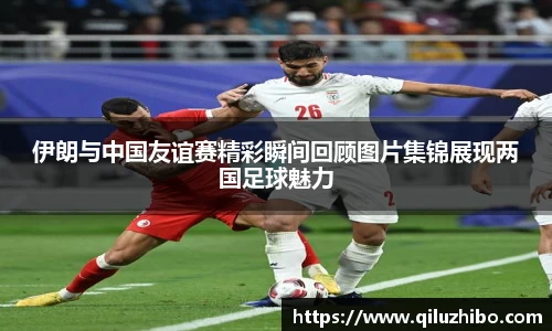 伊朗与中国友谊赛精彩瞬间回顾图片集锦展现两国足球魅力